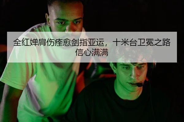 全红婵肩伤痊愈剑指亚运，十米台卫冕之路信心满满